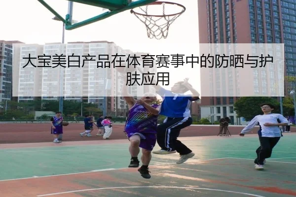 大宝美白产品在体育赛事中的防晒与护肤应用
